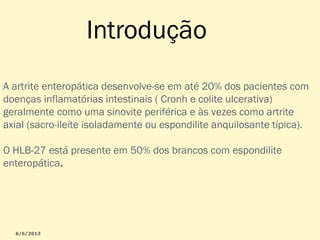 Introdução
A artrite enteropática desenvolve-se em até 20% dos pacientes com
doenças inflamatórias intestinais ( Cronh e colite ulcerativa)
geralmente como uma sinovite periférica e às vezes como artrite
axial (sacro-ileíte isoladamente ou espondilite anquilosante típica).
O HLB-27 está presente em 50% dos brancos com espondilite
enteropática.

 