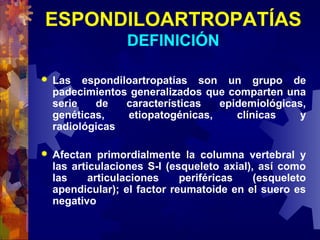 ESPONDILOARTROPATÍAS
DEFINICIÓN
 Las espondiloartropatías son un grupo de
padecimientos generalizados que comparten una
serie de características epidemiológicas,
genéticas, etiopatogénicas, clínicas y
radiológicas
 Afectan primordialmente la columna vertebral y
las articulaciones S-I (esqueleto axial), así como
las articulaciones periféricas (esqueleto
apendicular); el factor reumatoide en el suero es
negativo
 