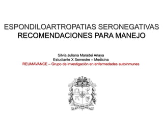 ESPONDILOARTROPATIAS SERONEGATIVAS
   RECOMENDACIONES PARA MANEJO

                    Silvia Juliana Maradei Anaya
                  Estudiante X Semestre – Medicina
    REUMAVANCE – Grupo de investigación en enfermedades autoinmunes
 