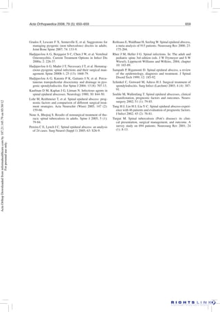 Acta Orthopaedica 2008; 79 (5): 650–659 659
Grados F, Lescure F X, Senneville E, et al. Suggestions for
managing pyogenic (non tuberculous) discitis in adults.
Joint Bone Spine 2007; 74: 133-9.
Hadjipavlou A G, Bergquist S C, Chen J W, et al. Vertebral
Osteomyelitis. Current Treatment Options in Infect Dis
2000a; 2: 226-37.
Hadjipavlou A G, Mader J T, Necessary J T, et al. Hematog-
enous pyogenic spinal infections and their surgical man-
agement. Spine 2000b 1; 25 (13): 1668-79.
Hadjipavlou A G, Katonis P K, Gaitanis I N, et al. Percu-
taneous transpedicular discectomy and drainage in pyo-
genic spondylodiscitis. Eur Spine J 2004; 13 (8): 707-13.
Kaufman D M, Kaplan J G, Litman N. Infectious agents in
spinal epidural abscesses. Neurology 1980; 30: 844-50.
Lohr M, Reithmeier T, et al. Spinal epidural abscess: prog-
nostic factors and comparison of different surgical treat-
ment strategies. Acta Neurochir (Wien) 2005; 147 (2):
159-66.
Nene A, Bhojraj S. Results of nonsurgical treatment of tho-
racic spinal tuberculosis in adults. Spine J 2005; 5 (1):
79-84.
Pereira C E, Lynch J C. Spinal epidural abscess: an analysis
of 24 cases. Surg Neurol (Suppl 1) 2005; 63: S26-9.
Reihsaus E, Waldbaur H, Seeling W. Spinal epidural abscess,
a meta analysis of 915 patients. Neurosurg Rev 2000; 23:
175-204.
Rhee J M, Heller J G. Spinal infections. In: The adult and
pediatric spine 3rd edition (eds. J W Frymoyer and S W
Wiesel), Lippincott Williams and Wilkins, 2004, chapter
10: 165-89.
Sampath P, Rigamonti D. Spinal epidural abscess, a review
of the epidemiology, diagnosis and treatment. J Spinal
Disord Tech 1999; 12: 185-92.
Schinkel C, Gotward M, Adress H J. Surgical treatment of
spondylodiscitis. Surg Infect (Larchmt) 2003; 4 (4): 387-
91.
Soehle M, Wallenfang T. Spinal epidural abscesses, clinical
manifestation, prognostic factors and outcomes. Neuro-
surgery 2002; 51 (1): 79-85.
Tang H J, Lin H J, Liu Y C. Spinal epidural abscess-experi-
ence with 46 patients and evaluation of prognostic factors.
J Infect 2002; 45 (2): 76-81.
Turgut M. Spinal tuberculosis (Pott’s disease): its clini-
cal presentation, surgical management, and outcome. A
survey study on 694 patients. Neurosurg Rev 2001; 24
(1): 8-13.
ActaOrthopDownloadedfrominformahealthcare.comby187.21.145.79on05/30/12
Forpersonaluseonly.
 