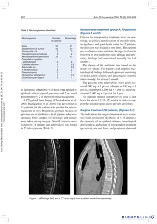 652 Acta Orthopaedica 2008; 79 (5): 650–659
as iatrogenic infections; 4 of these were related to
epidural catheters/spinal punctures and 5 occurred
postoperatively, 2 of them following discectomy.
A CT-guided bone biopsy (Christodoulou et al.
2005, Hadjipavlou et al. 2004) was performed in
31 patients but the culture was positive for micro-
organisms in only 16 patients, perhaps because of
previous use of antibiotics. In all patients who were
operated, bone samples for histology and culture
were taken during surgery. Overall, bacteria were
isolated in 74 patients and tuberculosis was found
in 22 other patients (Table 2).
Nonoperative treatment (group A; 70 patients)
(Figures 1 and 2)
Criteria for nonoperative treatment were: no neu-
rology, no clinical manifestation of unstable spine,
no kyphosis, and good heath status. In 15 patients,
the infection was located at one level. The patients
received intravenous antibiotic therapy for 4 weeks
followed by oral antibiotics until clinical and labo-
ratory ﬁndings had normalized (usually for 1–6
months).
The choice of the antibiotic was based on the
results of culture. The patients with negative bac-
teriological ﬁndings followed a protocol consisting
of dicloxacillin sodium and gentamycin (initially
intravenously) for at least 1 month.
The patients with tuberculosis were given iso-
niazid 300 mg × 1 per os, rifampicin 450 mg × 1
per os, ethambutol 1,200 mg × 1 per os, and pyra-
zinamid 2,000 mg × 1 per os for 1 year.
All patients treated conservatively used a cast
brace for mean 13 (11–17) weeks in order to sup-
port the infected spine and to prevent deformity.
Surgical treatment (93 patients) (Figures 3–7)
The indications for surgical treatment were: exten-
sive bone destruction (kyphosis of > 15 degrees),
the presence of an epidural abscess, neurological
deterioration, and failure of nonoperative treatment
(persistent pain and fever, and persistent abnormal
Table 2. Microorganisms identiﬁed
Microorganism Number Percentage
of patients
None 67 41
Staphylococcus aureus 53 33
Escherichia coli 5 3
Pseudomonas aeruginosa 3 2
Mycobacterium tuberculosis 22 13
Coagulation-negative
staphylococci 3 2
Candida albicans 1 0.5
Salmonella sp. 1 0.5
A Streptococcus 3 2
Pneumococcus 2 1
Hemophilus aphrophilus 1 0.5
Clostridium perfringens 2 1
Figure 1. MRI image (left) and a CT scan (right) from a patient treated nonoperatively.
ActaOrthopDownloadedfrominformahealthcare.comby187.21.145.79on05/30/12
Forpersonaluseonly.
 