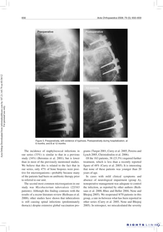 656 Acta Orthopaedica 2008; 79 (5): 650–659
The incidence of staphylococcal infections in
our series (33%) is similar to that in a previous
study (34%) (Beronius et al. 2001), but is lower
than in most of the previously mentioned studies.
We believe that this is related to the fact that in
our series, only 47% of bone biopsies were posi-
tive for microorganisms—probably because many
of the patients had been on antibiotic therapy prior
to referral to our unit.
The second most common microorganism in our
study was Mycobacterium tuberculosis (22/163
patients). Although this ﬁnding contrasts with the
results of a recent literature review (Reihsaus et al.
2000), other studies have shown that tuberculosis
is still causing spinal infections (predominately
thoracic) despite extensive global vaccination pro-
grams (Turgut 2001, Curry et al. 2005, Pereira and
Lynch 2005, Christodoulou et al. 2006).
Of the 163 patients, 38 (23.3%) required further
treatment, which is less than a recently reported
ﬁgure of 48% (Curry et al. 2005). It is interesting
that none of these patients was younger than 20
years of age.
In cases with mild clinical symptoms and
absence of neurological impairment (group A),
nonoperative management was adequate to control
the infection, as reported by other authors (Reih-
saus et al. 2000, Rhee and Heller 2004, Nene and
Bhojraj 2005). We reoperated 8/70 patients in this
group, a rate in-between what has been reported in
other series (Curry et al. 2005, Nene and Bhojraj
2005). In retrospect, we miscalculated the severity
Figure 5. Preoperatively, with evidence of kyphosis. Postoperatively during hospitalization, at
6 months, and B at 12 months
Preoperative Postoperative
6 months 12 months
ActaOrthopDownloadedfrominformahealthcare.comby187.21.145.79on05/30/12
Forpersonaluseonly.
 
