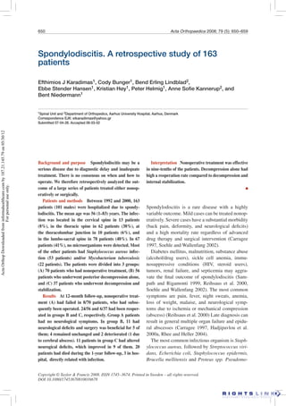 650 Acta Orthopaedica 2008; 79 (5): 650–659
Spondylodiscitis. A retrospective study of 163
patients
Efthimios J Karadimas1, Cody Bunger1, Bend Erling Lindblad2,
Ebbe Stender Hansen1, Kristian Høy1, Peter Helmig1, Anne Soﬁe Kannerup2, and
Bent Niedermann1
1Spinal Unit and 2Department of Orthopedics, Aarhus University Hospital, Aarhus, Denmark
Correspondence EJK: eikaradimas@yahoo.gr
Submitted 07-04-26. Accepted 08-03-02
Copyright © Taylor & Francis 2008. ISSN 1745–3674. Printed in Sweden – all rights reserved.
DOI 10.1080/17453670810016678
Background and purpose Spondylodiscitis may be a
serious disease due to diagnostic delay and inadequate
treatment. There is no consensus on when and how to
operate. We therefore retrospectively analyzed the out-
come of a large series of patients treated either nonop-
eratively or surgically.
Patients and methods Between 1992 and 2000, 163
patients (101 males) were hospitalized due to spondy-
lodiscitis. The mean age was 56 (1–83) years. The infec-
tion was located in the cervical spine in 13 patients
(8%), in the thoracic spine in 62 patients (38%), at
the thoracolumbar junction in 10 patients (6%), and
in the lumbo-sacral spine in 78 patients (48%). In 67
patients (41%), no microorganisms were detected. Most
of the other patients had Staphylococcus aureus infec-
tion (53 patients) and/or Mycobacterium tuberculosis
(22 patients). The patients were divided into 3 groups:
(A) 70 patients who had nonoperative treatment, (B) 56
patients who underwent posterior decompression alone,
and (C) 37 patients who underwent decompression and
stabilization.
Results At 12-month follow-up, nonoperative treat-
ment (A) had failed in 8/70 patients, who had subse-
quently been operated. 24/56 and 6/37 had been reoper-
ated in groups B and C, respectively. Group A patients
had no neurological symptoms. In group B, 11 had
neurological deﬁcits and surgery was beneﬁcial for 5 of
them; 4 remained unchanged and 2 deteriorated (1 due
to cerebral abscess). 11 patients in group C had altered
neurogical deﬁcits, which improved in 9 of them. 20
patients had died during the 1-year follow-up, 3 in hos-
pital, directly related with infection.
Interpretation Nonoperative treatment was effective
in nine-tenths of the patients. Decompression alone had
high a reoperation rate compared to decompression and
internal stabilization.
■
Spondylodiscitis is a rare disease with a highly
variable outcome. Mild cases can be treated nonop-
eratively. Severe cases have a substantial morbidity
(back pain, deformity, and neurological deﬁcits)
and a high mortality rate regardless of advanced
drug therapy and surgical intervention (Carragee
1997, Soehle and Wallenfang 2002).
Diabetes mellitus, malnutrition, substance abuse
(alcohol/drug users), sickle cell anemia, immu-
nosuppressive conditions (HIV, steroid users),
tumors, renal failure, and septicemia may aggra-
vate the ﬁnal outcome of spondylodiscitis (Sam-
path and Rigamonti 1999, Reihsaus et al. 2000,
Soehle and Wallenfang 2002). The most common
symptoms are pain, fever, night sweats, anemia,
loss of weight, malaise, and neurological symp-
toms due to ischemia or mechanical compression
(abscess) (Reihsaus et al. 2000) Late diagnosis can
result in general multiple organ failure and epidu-
ral abscesses (Carragee 1997, Hadjipavlou et al.
2000a, Rhee and Heller 2004).
The most common infectious organism is Staph-
ylococcus aureus, followed by Streptococcus viri-
dans, Echerichia coli, Staphylococcus epidermis,
Brucella mellitensis and Proteus spp. Pseudomo-
ActaOrthopDownloadedfrominformahealthcare.comby187.21.145.79on05/30/12
Forpersonaluseonly.
 
