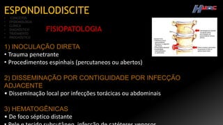 ESPONDILODISCITE
• CONCEITOS
• EPIDEMIOLOGIA
• CLÍNICA
• DIAGNÓSTICO
• TRATAMENTO
• PROGNÓSTICO
FISIOPATOLOGIA
1) INOCULAÇÃO DIRETA
• Trauma penetrante
• Procedimentos espinhais (percutaneos ou abertos)
2) DISSEMINAÇÃO POR CONTIGUIDADE POR INFECÇÃO
ADJACENTE
• Disseminação local por infecções torácicas ou abdominais
3) HEMATOGÊNICAS
• De foco séptico distante
 