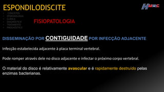 ESPONDILODISCITE
• CONCEITOS
• EPIDEMIOLOGIA
• CLÍNICA
• DIAGNÓSTICO
• TRATAMENTO
• PROGNÓSTICO
FISIOPATOLOGIA
DISSEMINAÇÃO POR CONTIGUIDADE POR INFECÇÃO ADJACENTE
Infecção estabelecida adjacente à placa terminal vertebral.
Pode romper através dele no disco adjacente e infectar o próximo corpo vertebral.
O material do disco é relativamente avascular e é rapidamente destruído pelas
enzimas bacterianas.
 