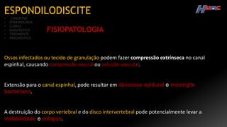 ESPONDILODISCITE
• CONCEITOS
• EPIDEMIOLOGIA
• CLÍNICA
• DIAGNÓSTICO
• TRATAMENTO
• PROGNÓSTICO
FISIOPATOLOGIA
Ossos infectados ou tecido de granulação podem fazer compressão extrínseca no canal
espinhal, causando compressão neural ou oclusão vascular.
Extensão para o canal espinhal, pode resultar em abscesso epidural e meningite
bacteriana.
A destruição do corpo vertebral e do disco intervertebral pode potencialmente levar a
instabilidade e colapso.
 