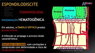 ESPONDILODISCITE
• CONCEITOS
• EPIDEMIOLOGIA
• CLÍNICA
• DIAGNÓSTICO
• TRATAMENTO
• PROGNÓSTICO
FISIOPATOLOGIA
DISSEMINAÇÃO HEMATOGÊ̂NICA
Em adultos, o ÊMBOLO SÉPTICO produz
grande infarto
A infecção se propaga e provoca lesão
característica:
FRATURAS EM CUNHA, com cavitações e
compressão com deformidade e risco de
compressão medular
 