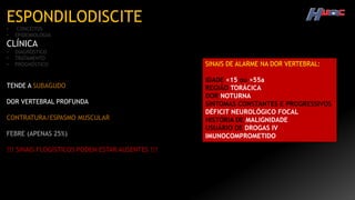 ESPONDILODISCITE
• CONCEITOS
• EPIDEMIOLOGIA
CLÍNICA
• DIAGNÓSTICO
• TRATAMENTO
• PROGNÓSTICO
TENDE A SUBAGUDO
DOR VERTEBRAL PROFUNDA
CONTRATURA/ESPASMO MUSCULAR
FEBRE (APENAS 25%)
!!! SINAIS FLOGÍSTICOS PODEM ESTAR AUSENTES !!!
SINAIS DE ALARME NA DOR VERTEBRAL:
IDADE <15 ou >55a
REGIÃO TORÁCICA
DOR NOTURNA
SINTOMAS CONSTANTES E PROGRESSIVOS
DÉFICIT NEUROLÓGICO FOCAL
HISTÓRIA DE MALIGNIDADE
USUÁRIO DE DROGAS IV
IMUNOCOMPROMETIDO
 