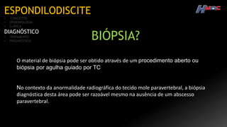 ESPONDILODISCITE
• CONCEITOS
• EPIDEMIOLOGIA
• CLÍNICA
DIAGNÓSTICO
• TRATAMENTO
• PROGNÓSTICO
O material de biópsia pode ser obtido através de um procedimento aberto ou
biópsia por agulha guiado por TC
No contexto da anormalidade radiográfica do tecido mole paravertebral, a biópsia
diagnóstica desta área pode ser razoável mesmo na ausência de um abscesso
paravertebral.
BIÓPSIA?
 