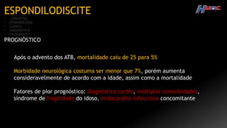 ESPONDILODISCITE
• CONCEITOS
• EPIDEMIOLOGIA
• CLÍNICA
• DIAGNÓSTICO
• TRATAMENTO
PROGNÓSTICO
Após o advento dos ATB, mortalidade caiu de 25 para 5%
Morbidade neurológica costuma ser menor que 7%, porém aumenta
consideravelmente de acordo com a idade, assim como a mortalidade
Fatores de pior prognóstico: diagnóstico tardio, múltiplas comorbidades,
síndrome de fragilidade do idoso, endocardite infecciosa concomitante
 
