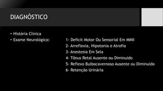 DIAGNÓSTICO
• História Clinica
• Exame Neurológico: 1- Deficit Motor Ou Sensorial Em MMII
2- Arreflexia, Hipotonia e Atrofia
3- Anestesia Em Sela
4- Tônus Retal Ausente ou Diminuido
5- Reflexo Bulbocavernoso Ausente ou Diminuído
6- Retenção Urinária
 