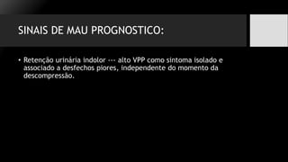 SINAIS DE MAU PROGNOSTICO:
• Retenção urinária indolor --- alto VPP como sintoma isolado e
associado a desfechos piores, independente do momento da
descompressão.
 