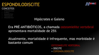 ESPONDILODISCITE
CONCEITOS
• EPIDEMIOLOGIA
• CLÍNICA
• DIAGNÓSTICO
• TRATAMENTO
• PROGNÓSTICO
Hipócrates e Galeno
Era PRÉ-ANTIBIÓTICOS, a chamada osteomielite vertebral
apresentava mortalidade de 25%
Atualmente, mortalidade é infrequente, mas morbidade é
bastante comum
OSTEOMIELITE VERTEBRAL
= DISCITE
= ESPONDILODISCITE
 