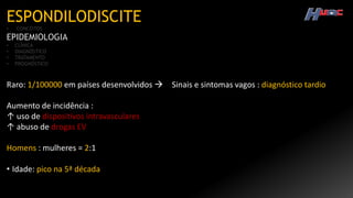 ESPONDILODISCITE
• CONCEITOS
EPIDEMIOLOGIA
• CLÍNICA
• DIAGNÓSTICO
• TRATAMENTO
• PROGNÓSTICO
Raro: 1/100000 em países desenvolvidos  Sinais e sintomas vagos : diagnóstico tardio
Aumento de incidência :
↑ uso de dispositivos intravasculares
↑ abuso de drogas EV
Homens : mulheres = 2:1
• Idade: pico na 5ª década
 