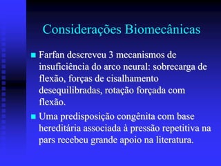 Considerações Biomecânicas
 Farfan descreveu 3 mecanismos de
insuficiência do arco neural: sobrecarga de
flexão, forças de cisalhamento
desequilibradas, rotação forçada com
flexão.
 Uma predisposição congênita com base
hereditária associada à pressão repetitiva na
pars recebeu grande apoio na literatura.
 