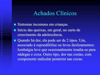 Achados Clínicos
 Sintomas incomuns em crianças.
 Início das queixas, em geral, no surto de
crescimento da adolescência.
 Quando há dor, ela pode ser de 2 tipos. Um,
associado à espondilólise ou leves deslizamentos:
lombalgia leve que ocasionalmente irradia-se para
nádegas e coxa. Outro tipo, dor nas costas, com
componente radicular posterior nas coxas.
 