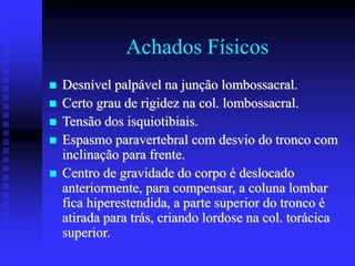 Achados Físicos
 Desnível palpável na junção lombossacral.
 Certo grau de rigidez na col. lombossacral.
 Tensão dos isquiotibiais.
 Espasmo paravertebral com desvio do tronco com
inclinação para frente.
 Centro de gravidade do corpo é deslocado
anteriormente, para compensar, a coluna lombar
fica hiperestendida, a parte superior do tronco é
atirada para trás, criando lordose na col. torácica
superior.
 