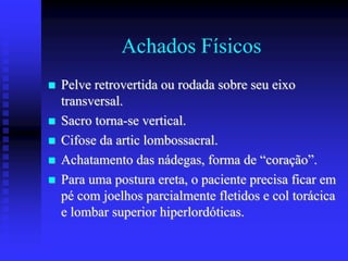 Achados Físicos
 Pelve retrovertida ou rodada sobre seu eixo
transversal.
 Sacro torna-se vertical.
 Cifose da artic lombossacral.
 Achatamento das nádegas, forma de “coração”.
 Para uma postura ereta, o paciente precisa ficar em
pé com joelhos parcialmente fletidos e col torácica
e lombar superior hiperlordóticas.
 