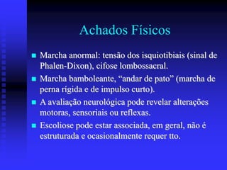 Achados Físicos
 Marcha anormal: tensão dos isquiotibiais (sinal de
Phalen-Dixon), cifose lombossacral.
 Marcha bamboleante, “andar de pato” (marcha de
perna rígida e de impulso curto).
 A avaliação neurológica pode revelar alterações
motoras, sensoriais ou reflexas.
 Escoliose pode estar associada, em geral, não é
estruturada e ocasionalmente requer tto.
 