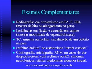 Exames Complementares
 Radiografias em ortostatismo em PA, P, OBL
(mostra defeito ou alongamento na pars).
 Incidências em flexão e extensão em supino
(mostrar mobilidade da espondilolistese).
 TC: suspeita ou melhor visualização de um defeito
na pars.
 Defeito:“coleira” no cachorrinho “terrier escocês”.
 Cintilografia, mielografia, RNM em casos de dor
desproporcional com a clínica ou RX, sintomas
neurológicos, ciática predominar a queixa inicial.
www.traumatologiaeortopedia.com.br
 