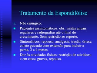 Tratamento da Espondilólise
1. Não cirúrgico:
 Pacientes assintomáticos: obs, visitas anuais
regulares e radiografias até o final do
crescimento. Sem restrição ao esporte.
 Sintomáticos: repouso, analgesia, tração, órtese,
colete gessado com extensão para incluir a
perna, 3 a 4 meses.
 Dor às atividades físicas: restrição de atividaes;
e em casos graves, repouso.
 