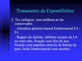 Tratamento da Espondilólise
2. Tto cirúrgico: sem melhora ao tto
conservador.
. Artrodese póstero-lateral lombossacral L5-
S1.
. Reparo do defeito: defeitos na pars de L4
ou mais alto, fixação com fios de aço,
fixação com parafuso através da fratura da
pars, fusão lombossacral com enxerto.
 