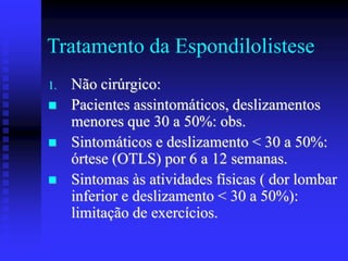 Tratamento da Espondilolistese
1. Não cirúrgico:
 Pacientes assintomáticos, deslizamentos
menores que 30 a 50%: obs.
 Sintomáticos e deslizamento < 30 a 50%:
órtese (OTLS) por 6 a 12 semanas.
 Sintomas às atividades físicas ( dor lombar
inferior e deslizamento < 30 a 50%):
limitação de exercícios.
 