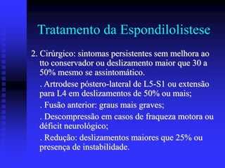 Tratamento da Espondilolistese
2. Cirúrgico: sintomas persistentes sem melhora ao
tto conservador ou deslizamento maior que 30 a
50% mesmo se assintomático.
. Artrodese póstero-lateral de L5-S1 ou extensão
para L4 em deslizamentos de 50% ou mais;
. Fusão anterior: graus mais graves;
. Descompressão em casos de fraqueza motora ou
déficit neurológico;
. Redução: deslizamentos maiores que 25% ou
presença de instabilidade.
 