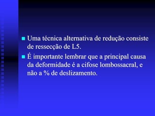  Uma técnica alternativa de redução consiste
de ressecção de L5.
 É importante lembrar que a principal causa
da deformidade é a cifose lombossacral, e
não a % de deslizamento.
 