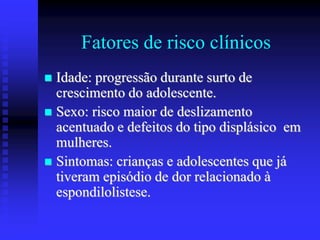 Fatores de risco clínicos
 Idade: progressão durante surto de
crescimento do adolescente.
 Sexo: risco maior de deslizamento
acentuado e defeitos do tipo displásico em
mulheres.
 Sintomas: crianças e adolescentes que já
tiveram episódio de dor relacionado à
espondilolistese.
 