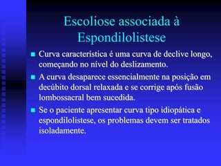 Escoliose associada à
Espondilolistese
 Curva característica é uma curva de declive longo,
começando no nível do deslizamento.
 A curva desaparece essencialmente na posição em
decúbito dorsal relaxada e se corrige após fusão
lombossacral bem sucedida.
 Se o paciente apresentar curva tipo idiopática e
espondilolistese, os problemas devem ser tratados
isoladamente.
 