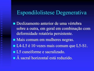 Espondilolistese Degenerativa
 Deslizamento anterior de uma vértebra
sobre a outra, em geral em combinação com
deformidade rotatória persistente.
 Mais comum em mulheres negras.
 L4-L5 é 10 vezes mais comum que L5-S1.
 L5 cuneiforme e sacralizado.
 Â sacral horizontal está reduzido.
 