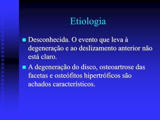 Etiologia
 Desconhecida. O evento que leva à
degeneração e ao deslizamento anterior não
está claro.
 A degeneração do disco, osteoartrose das
facetas e osteófitos hipertróficos são
achados característicos.
 