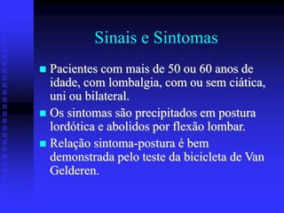 Sinais e Sintomas
 Pacientes com mais de 50 ou 60 anos de
idade, com lombalgia, com ou sem ciática,
uni ou bilateral.
 Os sintomas são precipitados em postura
lordótica e abolidos por flexão lombar.
 Relação sintoma-postura é bem
demonstrada pelo teste da bicicleta de Van
Gelderen.
 