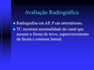Avaliação Radiográfica
 Radiografias em AP, P em ortostatismo.
 TC mostrará anormalidade do canal que
assume a forma de trevo, supercrescimento
da faceta e estenose lateral.
 