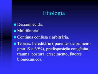 Etiologia
 Desconhecida.
 Multifatorial.
 Continua confusa e arbitrária.
 Teorias: hereditário ( parentes de primeiro
grau 19 a 69%), predisposição congênita,
trauma, postura, crescimento, fatores
biomecânicos.
 