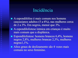 Incidência
 A espondilólise é mais comum nos homens
caucasianos adultos (5 a 6%), nas mulheres cerca
de 2 a 3%. Em negros, menor que 3%.
 A espondilolistese ístmica em crianças é muito
mais comum que a displásica.
 Espondilolistese: homens brancos 6,4%, homens
negros 2,8%, mulheres brancas 2,3%, mulheres
negras1,1%.
 Altos graus de deslizamento são 4 vezes mais
comuns no sexo feminino.
 