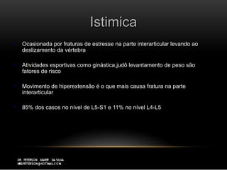 IstimicaIstimica
 Ocasionada por fraturas de estresse na parte interarticular levando aoOcasionada por fraturas de estresse na parte interarticular levando ao
deslizamento da vértebradeslizamento da vértebra
 Atividades esportivas como ginástica,judô levantamento de peso sãoAtividades esportivas como ginástica,judô levantamento de peso são
fatores de riscofatores de risco
 Movimento de hiperextensão é o que mais causa fratura na parteMovimento de hiperextensão é o que mais causa fratura na parte
interarticularinterarticular
 85% dos casos no nível de L5-S1 e 11% no nível L4-L585% dos casos no nível de L5-S1 e 11% no nível L4-L5
 