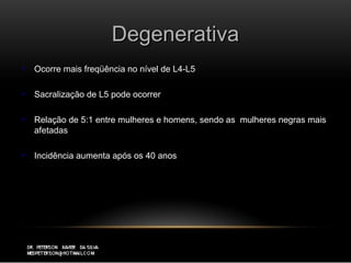 DegenerativaDegenerativa
 Ocorre mais freqüência no nível de L4-L5Ocorre mais freqüência no nível de L4-L5
 Sacralização de L5 pode ocorrerSacralização de L5 pode ocorrer
 Relação de 5:1 entre mulheres e homens, sendo as mulheres negras maisRelação de 5:1 entre mulheres e homens, sendo as mulheres negras mais
afetadasafetadas
 Incidência aumenta após os 40 anosIncidência aumenta após os 40 anos
 