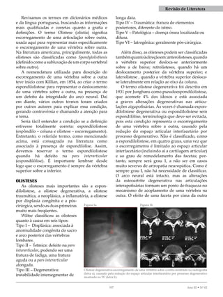 07 Ano III • Nº 02
Revisamos os termos em dicionários médicos
e da língua portuguesa, buscando as informações
mais qualificadas e corretas quanto a grafia e
definições. O termo Olistese (olistia) significa
escorregamento de uma articulação sobre outra,
usada aqui para representar mais especificamente
o escorregamento de uma vértebra sobre outra.
Na literatura americana, principalmente, todas as
olisteses são classificadas como Spondylolisthesis
(definido como a subluxação de um corpo vertebral
sobre outro).
A nomenclatura utilizada para descrição do
escorregamento de uma vértebra sobre a outra
teve início com Killian, em 854, ao criar o termo
espondilolistese para representar o deslocamento
de uma vértebra sobre a outra, na presença de
um defeito da integridade do arco neural. Daí
em diante, vários outros termos foram criados
por outros autores para explicar essa condição,
gerando controvérsia e chamando a atenção para
o tema.
Seria fácil entender a condição se a definição
estivesse totalmente correta: espondilolistese
(espôndilo – coluna e olistese – escorregamento).
Entretanto, o referido termo, como mencionado
acima, está consagrado na literatura como
associado à presença de espondilólise. Assim,
devemos reservar o termo espondilolistese
quando há defeito na pars interarticular
(espondilólise). É importante lembrar desde
logo que o escorregamento é sempre da vértebra
superior sobre a inferior.
OLISTESES
As olisteses mais importantes são a espon-
dilolistese, a olistese degenerativa, a olistese
traumática, a neoplásica, a inflamatória, a olistese
por displasia congênita e a pós-
cirúrgica,sendoasduasprimeiras
muito mais freqüentes.
Wiltse classificou as olisteses
quanto à causa em seis tipos:
Tipo I – Displásica: associada à
anormalidade congênita do sacro
e arco posterior das vértebras
lombares.
Tipo II – Ístmica: defeito na pars
interarticular, podendo ser uma
fratura de fadiga, uma fratura
aguda ou a pars interarticular
alongada.
Tipo III – Degenerativa:
instabilidade intersegmentar de
longa data.
Tipo IV – Traumática: fratura de elementos
posteriores, diferente do istmo.
Tipo V – Patológica – doença óssea localizada ou
difusa.
Tipo VI – Iatrogênica: geralmente pós-cirúrgica.
Além disso, as olisteses podem ser classificadas
tambémquantoàdireçãoem:anterolisteses,quando
a vértebra superior desloca-se anteriormente
sobre a de baixo; retrolisteses, quando há um
deslocamento posterior da vértebra superior; e
laterolistese , quando a vértebra superior desloca-
se lateralmente em relação ao eixo da coluna.
O termo olistese degenerativa foi descrito em
93 por Junghans como pseudoespondilolistese,
que acomete 4% dos idosos e está associada
a graves alterações degenerativas nas articu-
lações zigapofisárias. Às vezes é chamada espon-
dilolistese degenerativa ou espondilolistese sem
espondilólise, terminologia que deve ser evitada,
pois esta condição representa o escorregamento
de uma vértebra sobre a outra, causado pela
redução do espaço articular interfacetário por
processo degenerativo. Não é classificado, como
a espondilolistese, em quatro graus, uma vez que
o escorregamento é limitado ao espaço articular
interfacetário (incluindo aí a cartilagem articular)
e ao grau de remodelamento das facetas; por-
tanto, sempre será grau , a não ser em casos
muito severos de artropatia neuropática. Como é
sempre grau I, não há necessidade de classificar.
O arco neural está intacto, mas as alterações
da osteoartrite degenerativa nas articulações
interapofisárias formam um ponto de fraqueza no
mecanismo de acoplamento de uma vértebra na
outra. O efeito de uma faceta por cima da outra
Olistese degenerativa-escorregamento de uma vértebra sobre a outra mostrado na radiografia
(letra a), causado pela redução do espaço articular interfacetário por processo degenerativo
mostrado na TC (letra b).
Figura 1a Figura 1b
revisão de Literatura
 