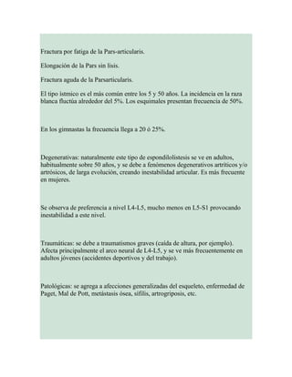 Fractura por fatiga de la Pars-articularis.
Elongación de la Pars sin lisis.
Fractura aguda de la Parsarticularis.
El tipo ístmico es el más común entre los 5 y 50 años. La incidencia en la raza
blanca fluctúa alrededor del 5%. Los esquimales presentan frecuencia de 50%.
En los gimnastas la frecuencia llega a 20 ó 25%.
Degenerativas: naturalmente este tipo de espondilolistesis se ve en adultos,
habitualmente sobre 50 años, y se debe a fenómenos degenerativos artríticos y/o
artrósicos, de larga evolución, creando inestabilidad articular. Es más frecuente
en mujeres.
Se observa de preferencia a nivel L4-L5, mucho menos en L5-S1 provocando
inestabilidad a este nivel.
Traumáticas: se debe a traumatismos graves (caída de altura, por ejemplo).
Afecta principalmente el arco neural de L4-L5, y se ve más frecuentemente en
adultos jóvenes (accidentes deportivos y del trabajo).
Patológicas: se agrega a afecciones generalizadas del esqueleto, enfermedad de
Paget, Mal de Pott, metástasis ósea, sífilis, artrogriposis, etc.
 