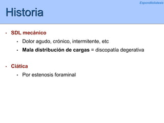 Historia
• SDL mecánico
• Dolor agudo, crónico, intermitente, etc
• Mala distribución de cargas = discopatía degerativa
• Ciática
• Por estenosis foraminal
Espondilolistesis
 