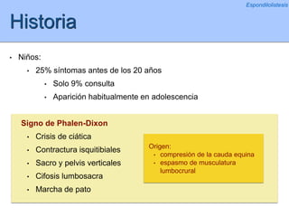 Historia
• Niños:
• 25% síntomas antes de los 20 años
• Solo 9% consulta
• Aparición habitualmente en adolescencia
Signo de Phalen-Dixon
• Crisis de ciática
• Contractura isquitibiales
• Sacro y pelvis verticales
• Cifosis lumbosacra
• Marcha de pato
Espondilolistesis
Origen:
• compresión de la cauda equina
• espasmo de musculatura
lumbocrural
 