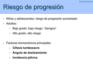 Riesgo de progresión
• Niños y adolescentes: riesgo de progresión aumentado
• Adultos:
• Bajo grado: bajo riesgo, “benigna”
• Alto grado: alto riesgo
• Factores biomecánicos principales
• Cifosis lumbosacra
• Ángulo de deslizamiento
• Incidencia pélvica
Espondilolistesis
 