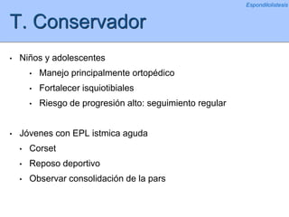 T. Conservador
• Niños y adolescentes
• Manejo principalmente ortopédico
• Fortalecer isquiotibiales
• Riesgo de progresión alto: seguimiento regular
• Jóvenes con EPL istmica aguda
• Corset
• Reposo deportivo
• Observar consolidación de la pars
Espondilolistesis
 