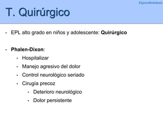 T. Quirúrgico
• EPL alto grado en niños y adolescente: Quirúrgico
• Phalen-Dixon:
• Hospitalizar
• Manejo agresivo del dolor
• Control neurológico seriado
• Cirugía precoz
• Deterioro neurológico
• Dolor persistente
Espondilolistesis
 