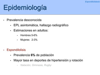 Epidemiología
• Prevalencia desconocida
• EPL asintomática, hallazgo radiográfico
• Estimaciones en adultos:
• Hombres 5-6%
• Mujeres 2-3%
• Espondilolisis
• Prevalencia 6% de población
• Mayor tasa en deportes de hipertensión y rotación
• Natación, Gimnasia, Rugby
Espondilolistesis
 