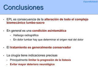 Conclusiones
• EPL es consecuencia de la alteración de todo el complejo
biomecánico lumbo-sacro
• En general es una condición asintomática
• Hallazgo radiográfico
• En dolor lumbar hay que determinar el origen real del dolor
• El tratamiento es generalmente conservador
• La cirugía tiene indicaciones precisas
• Principalmente limitar la progresión de la listesis
• Evitar mayor deterioro neurológico
Espondilolistesis
 