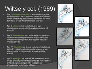 Wiltse y col. (1969)
 Tipo I: Congénita o Displásica: anomalías congénitas
en la unión lumbosacra, displasia de la quinta vértebra
lumbar en el arco y articulaciones facetarias. No existe
defecto de la pars interarticularis en este tipo.
 Tipo II: Ístmica: existe un defecto de la pars
interarticularis que permite el desplazamiento de L5
sobre S1
 Tipo III: Degenerativa: esta lesión se produce por una
inestabilidad intersegmentaria de larga duración con
remodelación consiguiente de la apófisis articular a
nivel del defecto.
 Tipo IV: Traumática: se debe a fracturas en las facetas
de L5-S1 y otras localizaciones diferentes de la pars
interarticularis, como pedículo, lámina o apófisis
articular.
 Tipo V: Patológica: se produce por enfermedad ósea
local o general y debilidad estructural del hueso como
en la osteogénesis imperfecta, osteoporosis,
artrogriposis o enfermedad sifilitica
 