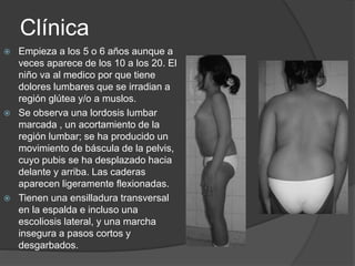 Clínica
 Empieza a los 5 o 6 años aunque a
veces aparece de los 10 a los 20. El
niño va al medico por que tiene
dolores lumbares que se irradian a
región glútea y/o a muslos.
 Se observa una lordosis lumbar
marcada , un acortamiento de la
región lumbar; se ha producido un
movimiento de báscula de la pelvis,
cuyo pubis se ha desplazado hacia
delante y arriba. Las caderas
aparecen ligeramente flexionadas.
 Tienen una ensilladura transversal
en la espalda e incluso una
escoliosis lateral, y una marcha
insegura a pasos cortos y
desgarbados.
 